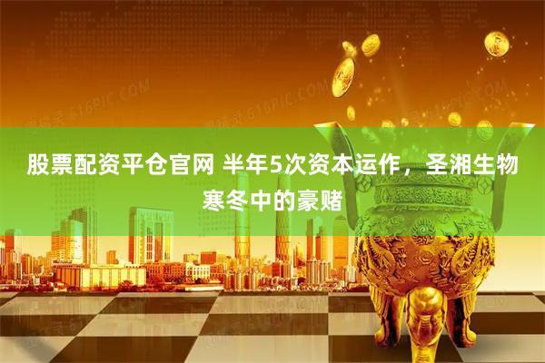 股票配资平仓官网 半年5次资本运作，圣湘生物寒冬中的豪赌
