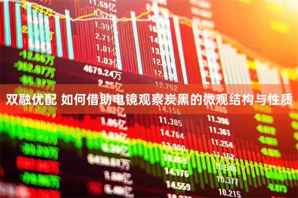 双融优配 如何借助电镜观察炭黑的微观结构与性质