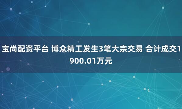 宝尚配资平台 博众精工发生3笔大宗交易 合计成交1900.01万元