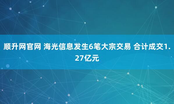 顺升网官网 海光信息发生6笔大宗交易 合计成交1.27亿元