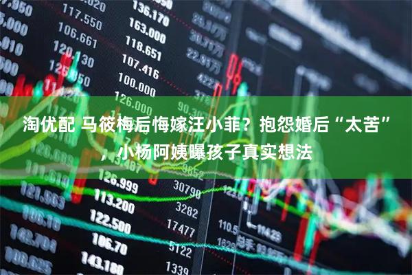 淘优配 马筱梅后悔嫁汪小菲？抱怨婚后“太苦”，小杨阿姨曝孩子真实想法