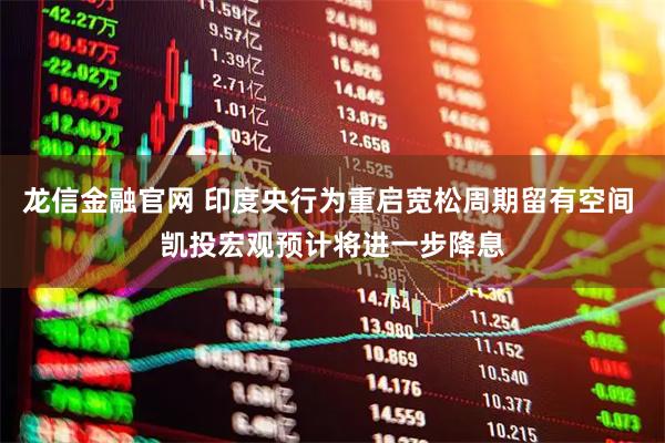 龙信金融官网 印度央行为重启宽松周期留有空间 凯投宏观预计将进一步降息