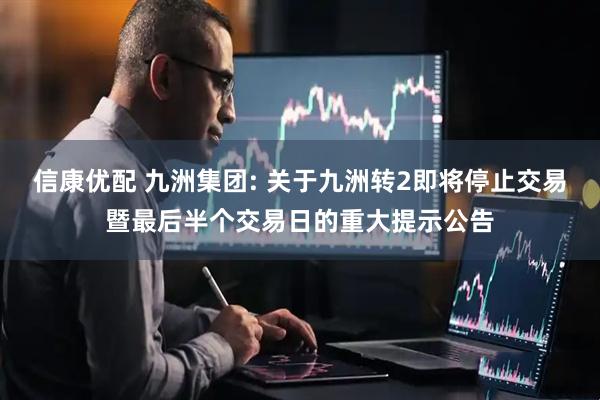 信康优配 九洲集团: 关于九洲转2即将停止交易暨最后半个交易日的重大提示公告