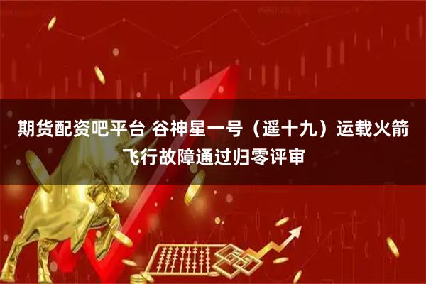 期货配资吧平台 谷神星一号（遥十九）运载火箭飞行故障通过归零评审