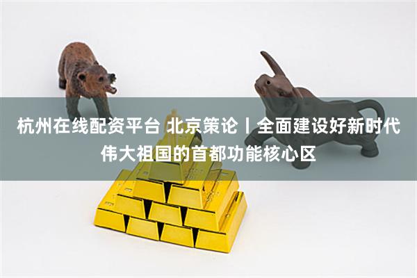 杭州在线配资平台 北京策论丨全面建设好新时代伟大祖国的首都功能核心区