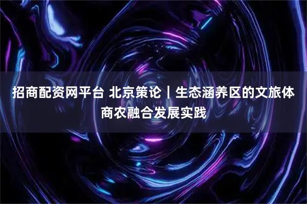 招商配资网平台 北京策论｜生态涵养区的文旅体商农融合发展实践