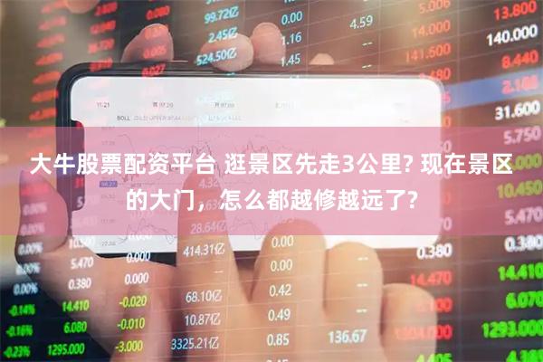 大牛股票配资平台 逛景区先走3公里? 现在景区的大门，怎么都越修越远了?