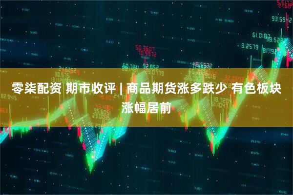 零柒配资 期市收评 | 商品期货涨多跌少 有色板块涨幅居前