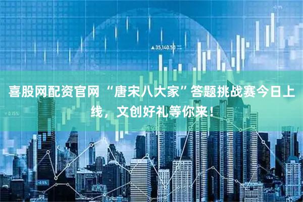 喜股网配资官网 “唐宋八大家”答题挑战赛今日上线，文创好礼等你来！