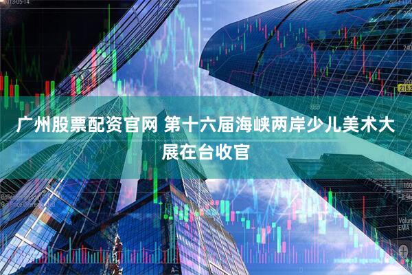 广州股票配资官网 第十六届海峡两岸少儿美术大展在台收官