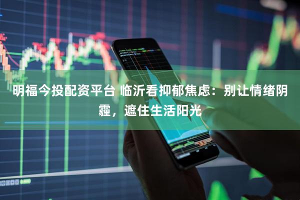 明福今投配资平台 临沂看抑郁焦虑：别让情绪阴霾，遮住生活阳光