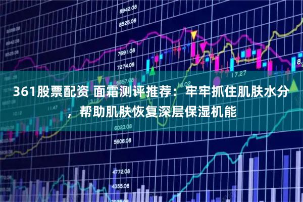 361股票配资 面霜测评推荐：牢牢抓住肌肤水分，帮助肌肤恢复深层保湿机能
