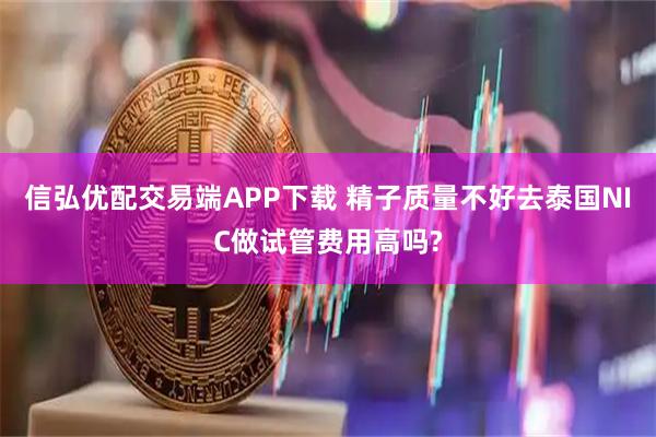 信弘优配交易端APP下载 精子质量不好去泰国NIC做试管费用高吗?