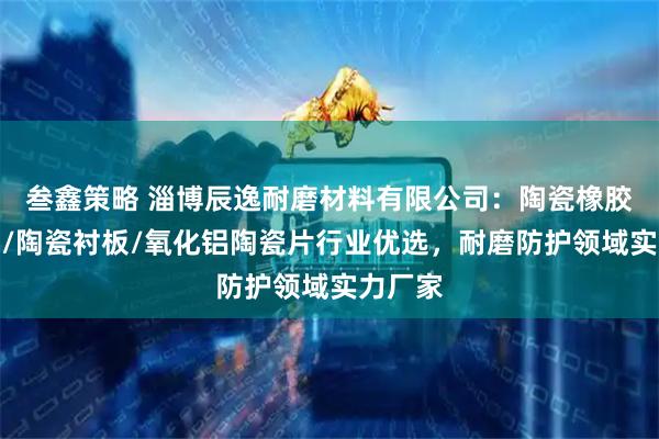 叁鑫策略 淄博辰逸耐磨材料有限公司：陶瓷橡胶复合板/陶瓷衬板/氧化铝陶瓷片行业优选，耐磨防护领域实力厂家