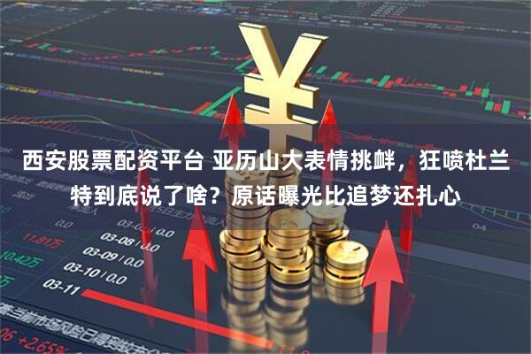 西安股票配资平台 亚历山大表情挑衅，狂喷杜兰特到底说了啥？原话曝光比追梦还扎心