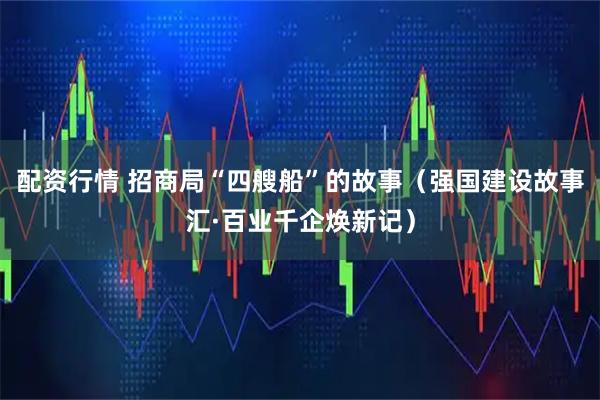 配资行情 招商局“四艘船”的故事（强国建设故事汇·百业千企焕新记）