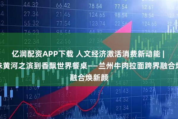 亿润配资APP下载 人文经济激活消费新动能 | 从寻味黄河之滨到香飘世界餐桌——兰州牛肉拉面跨界融合焕新颜
