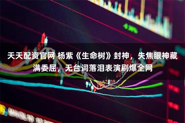天天配资官网 杨紫《生命树》封神，失焦眼神藏满委屈，无台词落泪表演刷爆全网