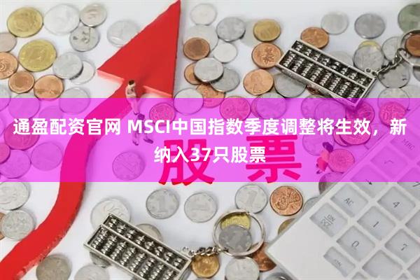 通盈配资官网 MSCI中国指数季度调整将生效，新纳入37只股票