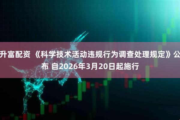 升富配资 《科学技术活动违规行为调查处理规定》公布 自2026年3月20日起施行
