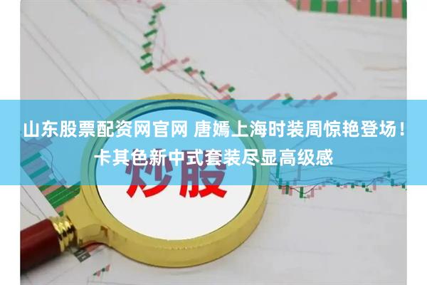 山东股票配资网官网 唐嫣上海时装周惊艳登场！卡其色新中式套装尽显高级感