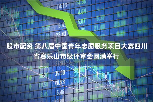 股市配资 第八届中国青年志愿服务项目大赛四川省赛乐山市级评审会圆满举行